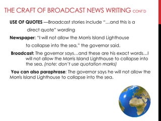 THE CRAFT OF BROADCAST NEWS WRITING CONT‘D
USE OF QUOTES —Broadcast stories include ―…and this is a
direct quote‖ wording
Newspaper: ―I will not allow the Morris Island Lighthouse
to collapse into the sea,‖ the governor said.
Broadcast: The governor says…and these are his exact words…I
will not allow the Morris Island Lighthouse to collapse into
the sea. (note: don’t use quotation marks)
You can also paraphrase: The governor says he will not allow the
Morris Island Lighthouse to collapse into the sea.
 