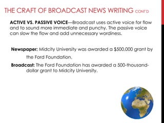 THE CRAFT OF BROADCAST NEWS WRITING CONT‘D
ACTIVE VS. PASSIVE VOICE—Broadcast uses active voice for flow
and to sound more immediate and punchy. The passive voice
can slow the flow and add unnecessary wordiness.
Newspaper: Midcity University was awarded a $500,000 grant by
the Ford Foundation.
Broadcast: The Ford Foundation has awarded a 500-thousand-
dollar grant to Midcity University.
 
