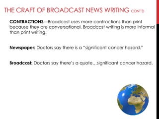 THE CRAFT OF BROADCAST NEWS WRITING CONT‘D
CONTRACTIONS—Broadcast uses more contractions than print
because they are conversational. Broadcast writing is more informal
than print writing.
Newspaper: Doctors say there is a ―significant cancer hazard.‖
Broadcast: Doctors say there‘s a quote…significant cancer hazard.
 