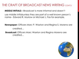 THE CRAFT OF BROADCAST NEWS WRITING CONT‘D
MIDDLE INITIALS—Broadcast is more informal and doesn‘t
use middle initialsunless they are part of a well known person‘s
name-- Edward R. Murrow or Michael J. Fox for example.
Newspaper: Officers Marc P. Waxton and Regina S. Moreno are
credited…
Broadcast: Officers Marc Waxton and Regina Moreno are
credited…
 