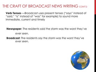 THE CRAFT OF BROADCAST NEWS WRITING CONT‘D
Verb Tenses —Broadcast uses present tenses (―says‖ instead of
―said,‖ ―is‖ instead of ―was‖ for example) to sound more
immediate, current and timely
Newspaper: The residents said the storm was the worst they‘ve
ever seen.
Broadcast: The residents say the storm was the worst they‘ve
ever seen.
 