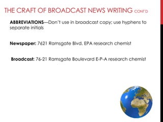 THE CRAFT OF BROADCAST NEWS WRITING CONT‘D
ABBREVIATIONS—Don‘t use in broadcast copy; use hyphens to
separate initials
Newspaper: 7621 Ramsgate Blvd. EPA research chemist
Broadcast: 76-21 Ramsgate Boulevard E-P-A research chemist
 