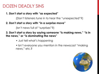 DOZEN DEADLY SINS
1. Don’t start a story with ―as expected‖
(Don‘t listeners tune in to hear the ―unexpected‖?)
2. Don’t start a story with ―in a surprise move‖
(Isn‘t news full of ―surprises‖?)
3. Don’t start a story by saying someone ―is making news,‖ ―is in
the news,‖ or ―is dominating the news‖
• Just tell what‘s happening
• Isn‘t everyone you mention in the newscast ―making
news,‖ etc.?
 