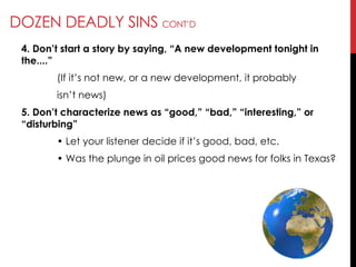 DOZEN DEADLY SINS CONT‘D
4. Don’t start a story by saying, ―A new development tonight in
the....‖
(If it‘s not new, or a new development, it probably
isn‘t news)
5. Don’t characterize news as ―good,‖ ―bad,‖ ―interesting,‖ or
―disturbing‖
• Let your listener decide if it‘s good, bad, etc.
• Was the plunge in oil prices good news for folks in Texas?
 