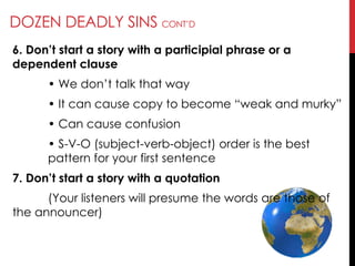 DOZEN DEADLY SINS CONT‘D
6. Don’t start a story with a participial phrase or a
dependent clause
• We don‘t talk that way
• It can cause copy to become ―weak and murky‖
• Can cause confusion
• S-V-O (subject-verb-object) order is the best
pattern for your first sentence
7. Don’t start a story with a quotation
(Your listeners will presume the words are those of
the announcer)
 