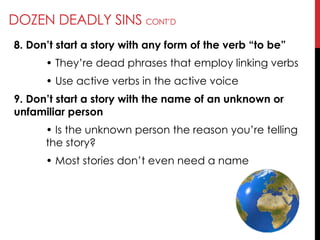 DOZEN DEADLY SINS CONT‘D
8. Don’t start a story with any form of the verb ―to be‖
• They‘re dead phrases that employ linking verbs
• Use active verbs in the active voice
9. Don’t start a story with the name of an unknown or
unfamiliar person
• Is the unknown person the reason you‘re telling
the story?
• Most stories don‘t even need a name
 