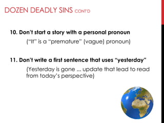 DOZEN DEADLY SINS CONT‘D
10. Don’t start a story with a personal pronoun
(―It‖ is a ―premature‖ (vague) pronoun)
11. Don’t write a first sentence that uses ―yesterday‖
(Yesterday is gone ... update that lead to read
from today‘s perspective)
 