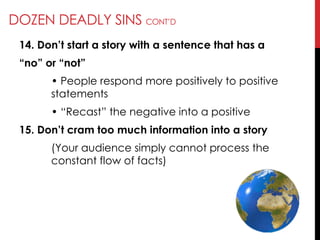 DOZEN DEADLY SINS CONT‘D
14. Don’t start a story with a sentence that has a
―no‖ or ―not‖
• People respond more positively to positive
statements
• ―Recast‖ the negative into a positive
15. Don’t cram too much information into a story
(Your audience simply cannot process the
constant flow of facts)
 