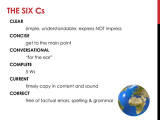 THE SIX Cs
CLEAR
simple, understandable, express NOT impress
CONCISE
get to the main point
CONVERSATIONAL
―for the ear‖
COMPLETE
5 Ws
CURRENT
timely copy in content and sound
CORRECT
free of factual errors, spelling & grammar
 