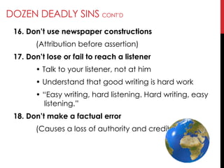 DOZEN DEADLY SINS CONT‘D
16. Don’t use newspaper constructions
(Attribution before assertion)
17. Don’t lose or fail to reach a listener
• Talk to your listener, not at him
• Understand that good writing is hard work
• ―Easy writing, hard listening. Hard writing, easy
listening.‖
18. Don’t make a factual error
(Causes a loss of authority and credibility)
 