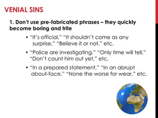 VENIAL SINS
1. Don’t use pre-fabricated phrases – they quickly
become boring and trite
• ―It‘s official,‖ ―It shouldn‘t come as any
surprise,‖ ―Believe it or not,‖ etc.
• ―Police are investigating,‖ ―Only time will tell,‖
―Don‘t count him out yet,‖ etc.
• ―In a prepared statement,‖ ―In an abrupt
about-face,‖ ―None the worse for wear,‖ etc.
 