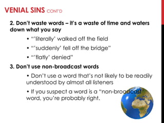 VENIAL SINS CONT‘D
2. Don’t waste words – it’s a waste of time and waters
down what you say
• ―‘literally‘ walked off the field
• ―‘suddenly‘ fell off the bridge‖
• ―‘flatly‘ denied‖
3. Don’t use non-broadcast words
• Don‘t use a word that‘s not likely to be readily
understood by almost all listeners
• If you suspect a word is a ―non-broadcast‖
word, you‘re probably right.
 