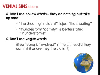 VENIAL SINS CONT‘D
4. Don’t use hollow words – they do nothing but take
up time
• ―the shooting ‗incident‘‖ is just ―the shooting‖
• ―thunderstorm ‗activity‘‖ is better stated
―thunderstorms‖
5. Don’t use vague words
(if someone is ―involved‖ in the crime, did they
commit it or are they the victim?)
 