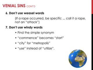 VENIAL SINS CONT‘D
6. Don’t use weasel words
(If a rape occurred, be specific ... call it a rape,
not an ―attack‖)
7. Don’t use windy words
• Find the simple synonym
• ―commence‖ becomes ―start‖
• ―city‖ for ―metropolis‖
• ―use‖ instead of ―utilize‖.
 