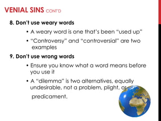 VENIAL SINS CONT‘D
8. Don’t use weary words
• A weary word is one that‘s been ―used up‖
• ―Controversy‖ and ―controversial‖ are two
examples
9. Don’t use wrong words
• Ensure you know what a word means before
you use it
• A ―dilemma‖ is two alternatives, equally
undesirable, not a problem, plight, or
predicament.
 