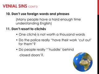VENIAL SINS CONT‘D
10. Don’t use foreign words and phrases
(Many people have a hard enough time
understanding English)
11. Don’t resort to clichés
• One cliché is not worth a thousand words
• Do the police really ―have their work ‗cut out‘
for them‖?
• Do people really ―‘huddle‘ behind
closed doors‘?.
 