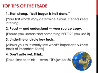 TOP TIPS OF THE TRADE
1. Start strong. ―Well begun is half done.‖
(Your first words may determine if your listeners keep
listening)
2. Read — and understand — your source copy.
(Ensure you understand something BEFORE you use it)
3. Underline or circle key facts.
(Allows you to instantly see what‘s important & keep
track of important facts)
4. Don’t write yet. Think.
(Take time to think — even if it‘s just for 30 seconds).
 