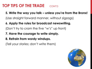 TOP TIPS OF THE TRADE CONT‘D
5. Write the way you talk – unless you’re from the Bronx!
(Use straight forward manner, without zigzags)
6. Apply the rules for broadcast newswriting.
(Don‘t try to cram the five ―w‘s‖ up front)
7. Have the courage to write simply.
8. Refrain from wordy windups.
(Tell your stories; don‘t write them)
 