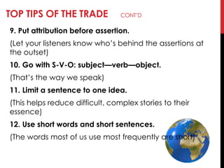 TOP TIPS OF THE TRADE CONT‘D
9. Put attribution before assertion.
(Let your listeners know who‘s behind the assertions at
the outset)
10. Go with S-V-O: subject—verb—object.
(That‘s the way we speak)
11. Limit a sentence to one idea.
(This helps reduce difficult, complex stories to their
essence)
12. Use short words and short sentences.
(The words most of us use most frequently are short)
 