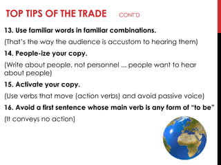TOP TIPS OF THE TRADE CONT‘D
13. Use familiar words in familiar combinations.
(That‘s the way the audience is accustom to hearing them)
14. People-ize your copy.
(Write about people, not personnel ... people want to hear
about people)
15. Activate your copy.
(Use verbs that move (action verbs) and avoid passive voice)
16. Avoid a first sentence whose main verb is any form of ―to be‖
(It conveys no action)
 