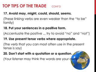 TOP TIPS OF THE TRADE CONT‘D
17. Avoid may, might, could, should, seems.
(These linking verbs are even weaker than the ―to be‖
family)
18. Put your sentences in a positive form.
(Accentuate the positive ... try to avoid ―no‖ and ―not‖)
19. Use present tense verbs where appropriate.
(The verb that you can most often use in the present
tense is say)
20. Don’t start with a quotation or a question.
(Your listener may think the words are your own)
 