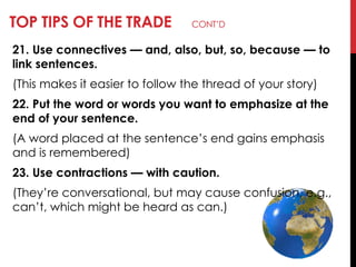 TOP TIPS OF THE TRADE CONT‘D
21. Use connectives — and, also, but, so, because — to
link sentences.
(This makes it easier to follow the thread of your story)
22. Put the word or words you want to emphasize at the
end of your sentence.
(A word placed at the sentence‘s end gains emphasis
and is remembered)
23. Use contractions — with caution.
(They‘re conversational, but may cause confusion, e.g.,
can‘t, which might be heard as can.)
 