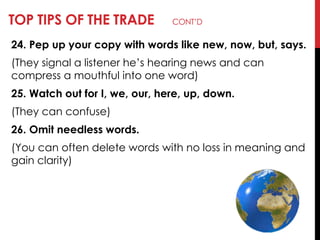 TOP TIPS OF THE TRADE CONT‘D
24. Pep up your copy with words like new, now, but, says.
(They signal a listener he‘s hearing news and can
compress a mouthful into one word)
25. Watch out for I, we, our, here, up, down.
(They can confuse)
26. Omit needless words.
(You can often delete words with no loss in meaning and
gain clarity)
 