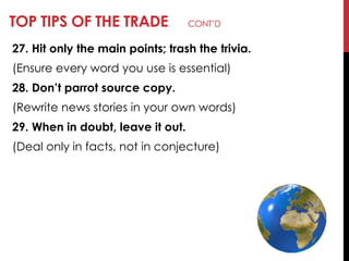 TOP TIPS OF THE TRADE CONT‘D
27. Hit only the main points; trash the trivia.
(Ensure every word you use is essential)
28. Don’t parrot source copy.
(Rewrite news stories in your own words)
29. When in doubt, leave it out.
(Deal only in facts, not in conjecture)
 