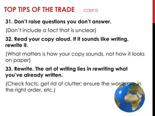 TOP TIPS OF THE TRADE CONT‘D
31. Don’t raise questions you don’t answer.
(Don‘t include a fact that is unclear)
32. Read your copy aloud. If it sounds like writing,
rewrite it.
(What matters is how your copy sounds, not how it looks
on paper)
33. Rewrite. The art of writing lies in rewriting what
you’ve already written.
(Check facts; get rid of clutter; ensure the words are in
the right order, etc.)
 