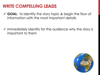 WRITE COMPELLING LEADS
 GOAL: to identify the story topic & begin the flow of
information with the most important details
 immediately identify for the audience why the story is
important to them
 