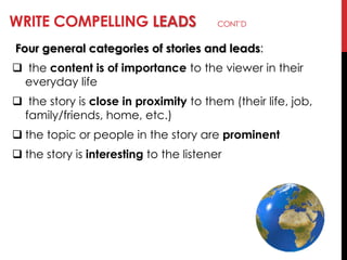 WRITE COMPELLING LEADS CONT‘D
Four general categories of stories and leads:
 the content is of importance to the viewer in their
everyday life
 the story is close in proximity to them (their life, job,
family/friends, home, etc.)
 the topic or people in the story are prominent
 the story is interesting to the listener
 