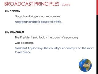 BROADCAST PRINCIPLES CONT‘D
It is SPOKEN
Nagtahan bridge is not motorable.
Nagtahan Bridge is closed to traffic.
It is IMMEDIATE
The President said today the country‘s economy
was booming.
President Aquino says the country‘s economy is on the road
to recovery.
 
