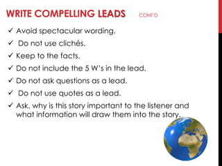 WRITE COMPELLING LEADS CONT‘D
 Avoid spectacular wording.
 Do not use clichés.
 Keep to the facts.
 Do not include the 5 W‘s in the lead.
 Do not ask questions as a lead.
 Do not use quotes as a lead.
 Ask, why is this story important to the listener and
what information will draw them into the story.
 