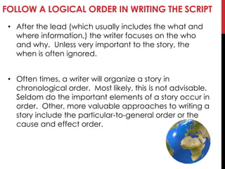 FOLLOW A LOGICAL ORDER IN WRITING THE SCRIPT
• After the lead (which usually includes the what and
where information,) the writer focuses on the who
and why. Unless very important to the story, the
when is often ignored.
• Often times, a writer will organize a story in
chronological order. Most likely, this is not advisable.
Seldom do the important elements of a story occur in
order. Other, more valuable approaches to writing a
story include the particular-to-general order or the
cause and effect order.
 