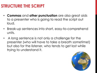 STRUCTURE THE SCRIPT
• Commas and other punctuation are also great aids
to a presenter who is going to read the script out
loud.
• Break-up sentences into short, easy-to-comprehend
units.
• A long sentence is not only a challenge for the
presenter (who will have to take a breath sometime!)
but also for the listener, who tends to get lost while
trying to understand it.
 