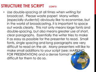 STRUCTURE THE SCRIPT CONT’D
• Use double-spacing at all times when writing for
broadcast. Please waste paper! Many writers
(especially students!) obviously like to economise, but
in the world of broadcasting, it is important to space
out words clearly. This not only means large fonts and
double-spacing, but also means greater use of short,
clear paragraphs. Essentially the writer tries to make
it as easy as possible for the presenter to read. Small
fonts, single spacing and long paragraphs are very
difficult to read on the air. Many presenters will like to
make small additions to your script (see: MARKING
FOR PRESENTATION) and a dense format will make it
difficult for them to do so.
 