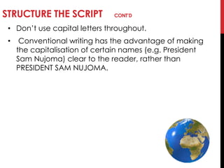 STRUCTURE THE SCRIPT CONT’D
• Don‘t use capital letters throughout.
• Conventional writing has the advantage of making
the capitalisation of certain names (e.g. President
Sam Nujoma) clear to the reader, rather than
PRESIDENT SAM NUJOMA.
 