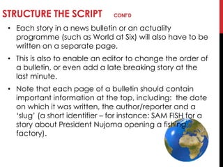 STRUCTURE THE SCRIPT CONT’D
• Each story in a news bulletin or an actuality
programme (such as World at Six) will also have to be
written on a separate page.
• This is also to enable an editor to change the order of
a bulletin, or even add a late breaking story at the
last minute.
• Note that each page of a bulletin should contain
important information at the top, including: the date
on which it was written, the author/reporter and a
‗slug‘ (a short identifier – for instance: SAM FISH for a
story about President Nujoma opening a fishing
factory).
 
