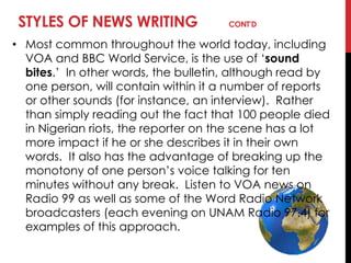 STYLES OF NEWS WRITING CONT’D
• Most common throughout the world today, including
VOA and BBC World Service, is the use of ‗sound
bites.‘ In other words, the bulletin, although read by
one person, will contain within it a number of reports
or other sounds (for instance, an interview). Rather
than simply reading out the fact that 100 people died
in Nigerian riots, the reporter on the scene has a lot
more impact if he or she describes it in their own
words. It also has the advantage of breaking up the
monotony of one person‘s voice talking for ten
minutes without any break. Listen to VOA news on
Radio 99 as well as some of the Word Radio Network
broadcasters (each evening on UNAM Radio 97.4) for
examples of this approach.
 