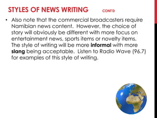 STYLES OF NEWS WRITING CONT’D
• Also note that the commercial broadcasters require
Namibian news content. However, the choice of
story will obviously be different with more focus on
entertainment news, sports items or novelty items.
The style of writing will be more informal with more
slang being acceptable. Listen to Radio Wave (96.7)
for examples of this style of writing.
 