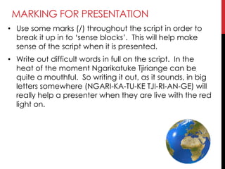MARKING FOR PRESENTATION
• Use some marks (/) throughout the script in order to
break it up in to ‗sense blocks‘. This will help make
sense of the script when it is presented.
• Write out difficult words in full on the script. In the
heat of the moment Ngarikatuke Tjiriange can be
quite a mouthful. So writing it out, as it sounds, in big
letters somewhere (NGARI-KA-TU-KE TJI-RI-AN-GE) will
really help a presenter when they are live with the red
light on.
 