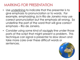 MARKING FOR PRESENTATION
• Use underlining to indicate that the presenter is to
give emphasis to pronunciation or to words. For
example, emphasizing Ja in Rio de Janeiro may use
correct pronunciation but the emphasis all wrong. So
underline the part of the word that will give correct
emphasis – Rio de Janeiro.
• Consider using some kind of squiggly line under those
parts of the script that might present a problem. This
technique can signal a presenter to slow down and
take more care over these difficult words or
sentences.
 