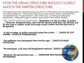 HOW THE VISUAL STRUCTURE SHOULD CLOSELY
MATCH THE WRITTEN STRUCTURE
The following is the opening sequence from a CNN report on the kidnapping of
an Indian politician. Note how every line in the script is strictly matched by
complementary visual material. Also note how, in writing for television
especially, colloquial English is often used rather than formal English.
Thus, the first sentence should read: ―Bangalore is a city on edge, as police
…‖ However, being television, don’t tell the viewers what they can already see
(in this case a caption under the image would confirm that the shots are of
Bangalore).
―A city on edge, as police nervously patrol the centre ….‖ (SHOTS OF CITY
CENTRE – POLICE IN FOREGROUND)
―The politician was kidnapped three months ago..‖ (SHOTS OF DEAD
POLITICIAN)
―His kidnapper, a 42 year old Bangladeshi national.‖ (SHOTS OF KIDNAPPER)
―However, the government says ….‖ (INTERVIEW WITH GOVERNMENT
SPOKESMAN)
 