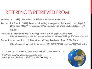 REFERENCES RETRIEVED FROM:
Malinao, A. (1991). Journalism for Filipinos. National Bookstore.
Rahorn, R & Toni, E. (2011). Broadcast writing style guide. Retrieved on Sept. 3,
2015 from http://www.au.af.mil/au/awc/awcgate/dod/broadcast_writi
ng.pdf
The Craft of Broadcast News Writing. Retrieved on Sept. 1, 2015 from
http://harwoodp.people.cofc.edu/BroacastNewsWriting12Differences.pdf
Tyson, R. & Moore, R. (____). Broadcast Writing. Retrieved Sept. 5, 2015 from
http://users.etown.edu/m/moorerc/Ch%2027%20Broadcast%20Writing.htm
http://web.stanford.edu/~jonahw/PWR2-F07/BroadvsPrint.html
http://jdhr.org/publications/media-and-
development/Broadcast%20Script%20Writing.pdf
 