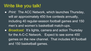 Write like you talk!
● Print: The ACC Network, which launches Thursday,
will air approximately 450 live contests annually,
including 40 regular-season football games and 150
men’s and women’s basketball match-ups.
● Broadcast: It’s lights, camera and action Thursday
for the A-C-C Network. Expect to see some 450
games on the new channel. That includes 40 football
and 150 basketball games.
 