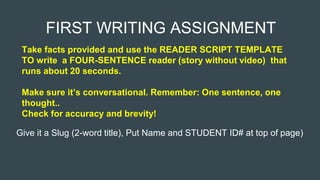FIRST WRITING ASSIGNMENT
Take facts provided and use the READER SCRIPT TEMPLATE
TO write a FOUR-SENTENCE reader (story without video) that
runs about 20 seconds.
Make sure it’s conversational. Remember: One sentence, one
thought..
Check for accuracy and brevity!
Give it a Slug (2-word title), Put Name and STUDENT ID# at top of page)
 