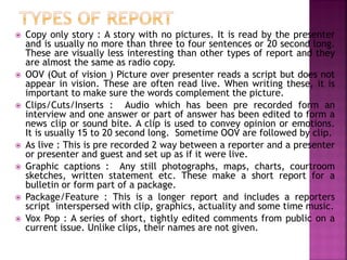  Copy only story : A story with no pictures. It is read by the presenter
and is usually no more than three to four sentences or 20 second long.
These are visually less interesting than other types of report and they
are almost the same as radio copy.
 OOV (Out of vision ) Picture over presenter reads a script but does not
appear in vision. These are often read live. When writing these, it is
important to make sure the words complement the picture.
 Clips/Cuts/Inserts : Audio which has been pre recorded form an
interview and one answer or part of answer has been edited to form a
news clip or sound bite. A clip is used to convey opinion or emotions.
It is usually 15 to 20 second long. Sometime OOV are followed by clip.
 As live : This is pre recorded 2 way between a reporter and a presenter
or presenter and guest and set up as if it were live.
 Graphic captions : Any still photographs, maps, charts, courtroom
sketches, written statement etc. These make a short report for a
bulletin or form part of a package.
 Package/Feature : This is a longer report and includes a reporters
script interspersed with clip, graphics, actuality and some time music.
 Vox Pop : A series of short, tightly edited comments from public on a
current issue. Unlike clips, their names are not given.
 