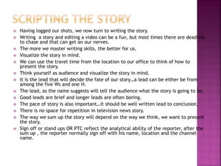 Having logged our shots, we now turn to writing the story.
 Writing a story and editing a video can be a fun, but most times there are deadline
to chase and that can get on our nerves.
 The more we master writing skills, the better for us.
 Visualize the story in mind.
 We can use the travel time from the location to our office to think of how to
present the story.
 Think yourself as audience and visualize the story in mind.
 It is the lead that will decide the fate of our story…a lead can be either be from
among the five Ws and one H.
 The lead, as the name suggests will tell the audience what the story is going to be.
 Good leads are brief and longer leads are often boring.
 The pace of story is also important…it should be well written lead to conclusion.
 There is no space for repetition in television news story.
 The way we sum up the story will depend on the way we think, we want to present
the story.
 Sign off or stand ups OR PTC reflect the analytical ability of the reporter, after the
sum up , the reporter normally sign off with his name, location and the channel
name.
 