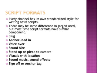  Every channel has its own standardized style for
writing news scripts.
 There may be some difference in jargon used,
but most time script formats have similar
component.
 Slug
 Anchor-lead in
 Voice over
 Sound bite
 Stand up or piece to camera
 Visuals with location
 Sound music, sound effects
 Sign off or Anchor tag
 