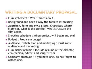  Film statement : What film is about.
 Background and need : Why the topic is interesting
 Approach, form and style : Idea, Character, where
story set, what is the conflict, what structure the
film adopt.
 Shooting schedule : When project will begin and end
 Budget : Prepare a budget
 Audience, distribution and marketing : must know
audience and marketing
 Film maker resume : Include resume of the director,
chairperson, editor and script writer
 Company brochure : If you have one, do not forget to
attach one.
 